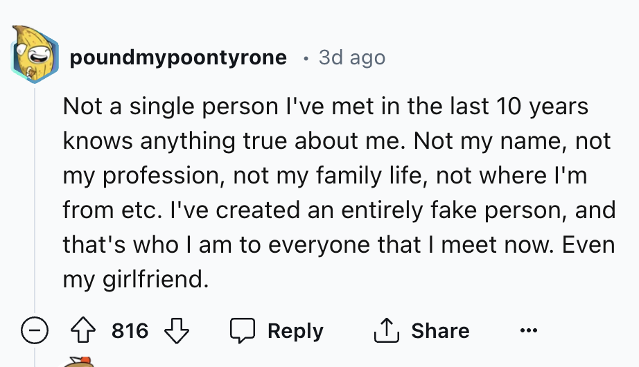 number - poundmypoontyrone 3d ago Not a single person I've met in the last 10 years knows anything true about me. Not my name, not my profession, not my family life, not where I'm from etc. I've created an entirely fake person, and that's who I am to ever